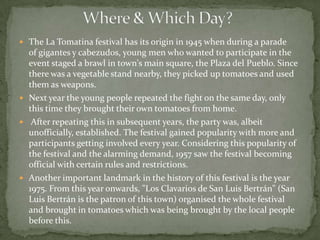  The La Tomatina festival has its origin in 1945 when during a parade
  of gigantes y cabezudos, young men who wanted to participate in the
  event staged a brawl in town's main square, the Plaza del Pueblo. Since
  there was a vegetable stand nearby, they picked up tomatoes and used
  them as weapons.
 Next year the young people repeated the fight on the same day, only
  this time they brought their own tomatoes from home.
 After repeating this in subsequent years, the party was, albeit
  unofficially, established. The festival gained popularity with more and
  participants getting involved every year. Considering this popularity of
  the festival and the alarming demand, 1957 saw the festival becoming
  official with certain rules and restrictions.
 Another important landmark in the history of this festival is the year
  1975. From this year onwards, "Los Clavarios de San Luis Bertrán" (San
  Luis Bertrán is the patron of this town) organised the whole festival
  and brought in tomatoes which was being brought by the local people
  before this.
 