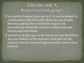 X is a mobile hospital train run by Y. It was developed in
  collaboration with the Indian Railways and Health
  Ministry and has been funded by Impact UK,
  international charitable sources, Indian corporate
  houses and individuals.
X started on 16 July 1991; so far the service has benefitted
  400,000 Indians in the remotest rural parts of the
  country over the course of approximately ninety-three
  projects.
 