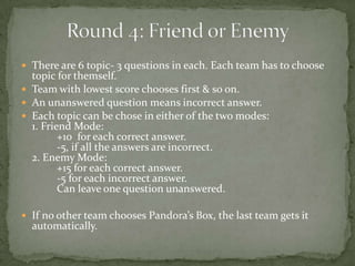  There are 6 topic- 3 questions in each. Each team has to choose
  topic for themself.
 Team with lowest score chooses first & so on.
 An unanswered question means incorrect answer.
 Each topic can be chose in either of the two modes:
  1. Friend Mode:
         +10 for each correct answer.
         -5, if all the answers are incorrect.
  2. Enemy Mode:
         +15 for each correct answer.
         -5 for each incorrect answer.
         Can leave one question unanswered.

 If no other team chooses Pandora’s Box, the last team gets it
  automatically.
 