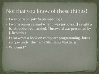  I was born on 30th September 1972.
 I won a bravery award when I was just 9yrs. (I caught a
  bank robber red handed. The award was presented by
  J. Reberio.)
 I also wrote a book on computer programming- lotus
  123 3.1+ under the name Shantanu Mukherji.
 Who am I?
 