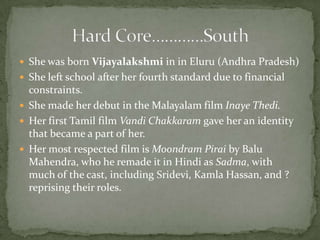  She was born Vijayalakshmi in in Eluru (Andhra Pradesh)
 She left school after her fourth standard due to financial
  constraints.
 She made her debut in the Malayalam film Inaye Thedi.
 Her first Tamil film Vandi Chakkaram gave her an identity
  that became a part of her.
 Her most respected film is Moondram Pirai by Balu
  Mahendra, who he remade it in Hindi as Sadma, with
  much of the cast, including Sridevi, Kamla Hassan, and ?
  reprising their roles.
 