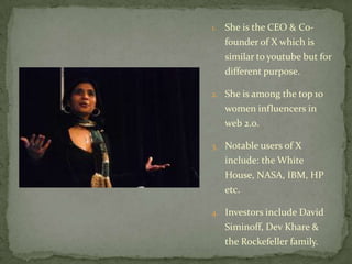 1.   She is the CEO & Co-
     founder of X which is
     similar to youtube but for
     different purpose.

2. She is among the top 10
     women influencers in
     web 2.0.

3. Notable users of X
     include: the White
     House, NASA, IBM, HP
     etc.

4. Investors include David
     Siminoff, Dev Khare &
     the Rockefeller family.
 