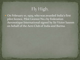  On February 10, 1929, who was awarded India's first
 pilot licence, Pilot Licence No.1 by Federation
 Aeronotique International signed by Sir Victor Sasoon
 on behalf of the Aero Club of India and Burma.
 