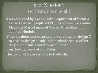 X was designed by Y as an Indian equivalent of Victoria
  Cross. (X actually replaced VC). Y (born as Eve Yvonne
  Maday de Maros) married Vikram Khanolkar and
  adopted Hinduism.
Y was a painter and an artist and was chosen to design X
  to give the design a truly Indian ethos because of her
  deep and intimate knowledge of Indian
  mythology, Sanskrit and Vedas.
The design of X pays tribute to Dadhichi.
 