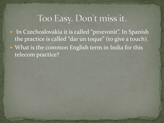  In Czechoslovakia it is called “prozvonit”. In Spanish
  the practice is called “dar un toque” (to give a touch).
 What is the common English term in India for this
  telecom practice?
 