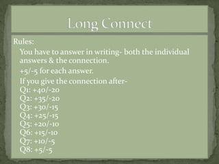 Rules:
• You have to answer in writing- both the individual
  answers & the connection.
• +5/-5 for each answer.
• If you give the connection after-
  Q1: +40/-20
  Q2: +35/-20
  Q3: +30/-15
  Q4: +25/-15
  Q5: +20/-10
  Q6: +15/-10
  Q7: +10/-5
  Q8: +5/-5
 