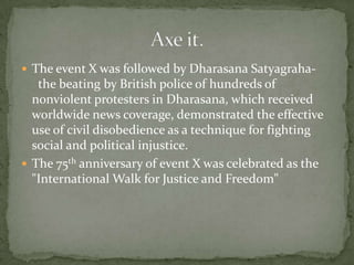  The event X was followed by Dharasana Satyagraha-
   the beating by British police of hundreds of
  nonviolent protesters in Dharasana, which received
  worldwide news coverage, demonstrated the effective
  use of civil disobedience as a technique for fighting
  social and political injustice.
 The 75th anniversary of event X was celebrated as the
  "International Walk for Justice and Freedom"
 