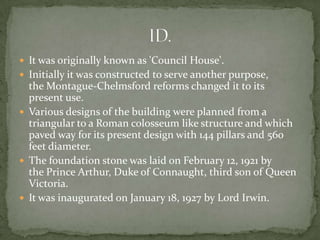  It was originally known as 'Council House'.
 Initially it was constructed to serve another purpose,
  the Montague-Chelmsford reforms changed it to its
  present use.
 Various designs of the building were planned from a
  triangular to a Roman colosseum like structure and which
  paved way for its present design with 144 pillars and 560
  feet diameter.
 The foundation stone was laid on February 12, 1921 by
  the Prince Arthur, Duke of Connaught, third son of Queen
  Victoria.
 It was inaugurated on January 18, 1927 by Lord Irwin.
 