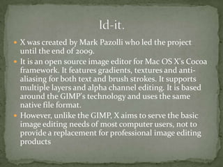  X was created by Mark Pazolli who led the project
  until the end of 2009.
 It is an open source image editor for Mac OS X's Cocoa
  framework. It features gradients, textures and anti-
  aliasing for both text and brush strokes. It supports
  multiple layers and alpha channel editing. It is based
  around the GIMP's technology and uses the same
  native file format.
 However, unlike the GIMP, X aims to serve the basic
  image editing needs of most computer users, not to
  provide a replacement for professional image editing
  products
 
