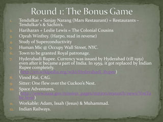 1.    Tendulkar + Sanjay Narang (Mars Restaurant) = Restaurants –
      Tendulkar’s & Sachin’s.
2.    Hariharan + Leslie Lewis = The Colonial Cousins
3.    Oprah Winfrey. (Harpo, read in reverse)
4.    Study of Superconductivity
5.    Human Mic @ Occupy Wall Street, NYC.
6.    Town to be granted Royal patronage.
7.    Hyderabadi Rupee. Currency was issued by Hyderabad (till 1951)
      even after it became a part of India. In 1959, it got replaced by Indian
      Rupee completely.
      (http://en.wikipedia.org/wiki/Hyderabadi_Rupee)
8.    Vinod Rai, CAG.
9.    Sitter: One flew over the Cuckoo’s Nest.
10.   Space Adventures.
      (http://www.nasa.gov/mission_pages/station/research/news/YouTu
      be.html)
11.   Workable: Adam, Issah (Jesus) & Muhammad.
12.   Indian Railways.
 