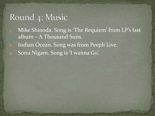 1. Mike Shinoda. Song is ‘The Requiem’ from LP’s last
   album – A Thousand Suns.
2. Indian Ocean. Song was from Peepli Live.
3. Sonu Nigam. Song is ‘I wanna Go’.
 