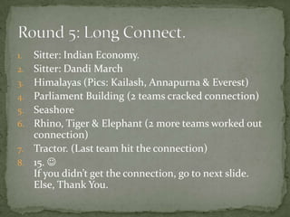1.   Sitter: Indian Economy.
2.   Sitter: Dandi March
3.   Himalayas (Pics: Kailash, Annapurna & Everest)
4.   Parliament Building (2 teams cracked connection)
5.   Seashore
6.   Rhino, Tiger & Elephant (2 more teams worked out
     connection)
7.   Tractor. (Last team hit the connection)
8.   15. 
     If you didn’t get the connection, go to next slide.
     Else, Thank You.
 