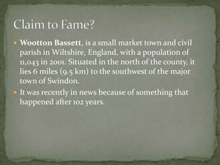  Wootton Bassett, is a small market town and civil
  parish in Wiltshire, England, with a population of
  11,043 in 2001. Situated in the north of the county, it
  lies 6 miles (9.5 km) to the southwest of the major
  town of Swindon.
 It was recently in news because of something that
  happened after 102 years.
 