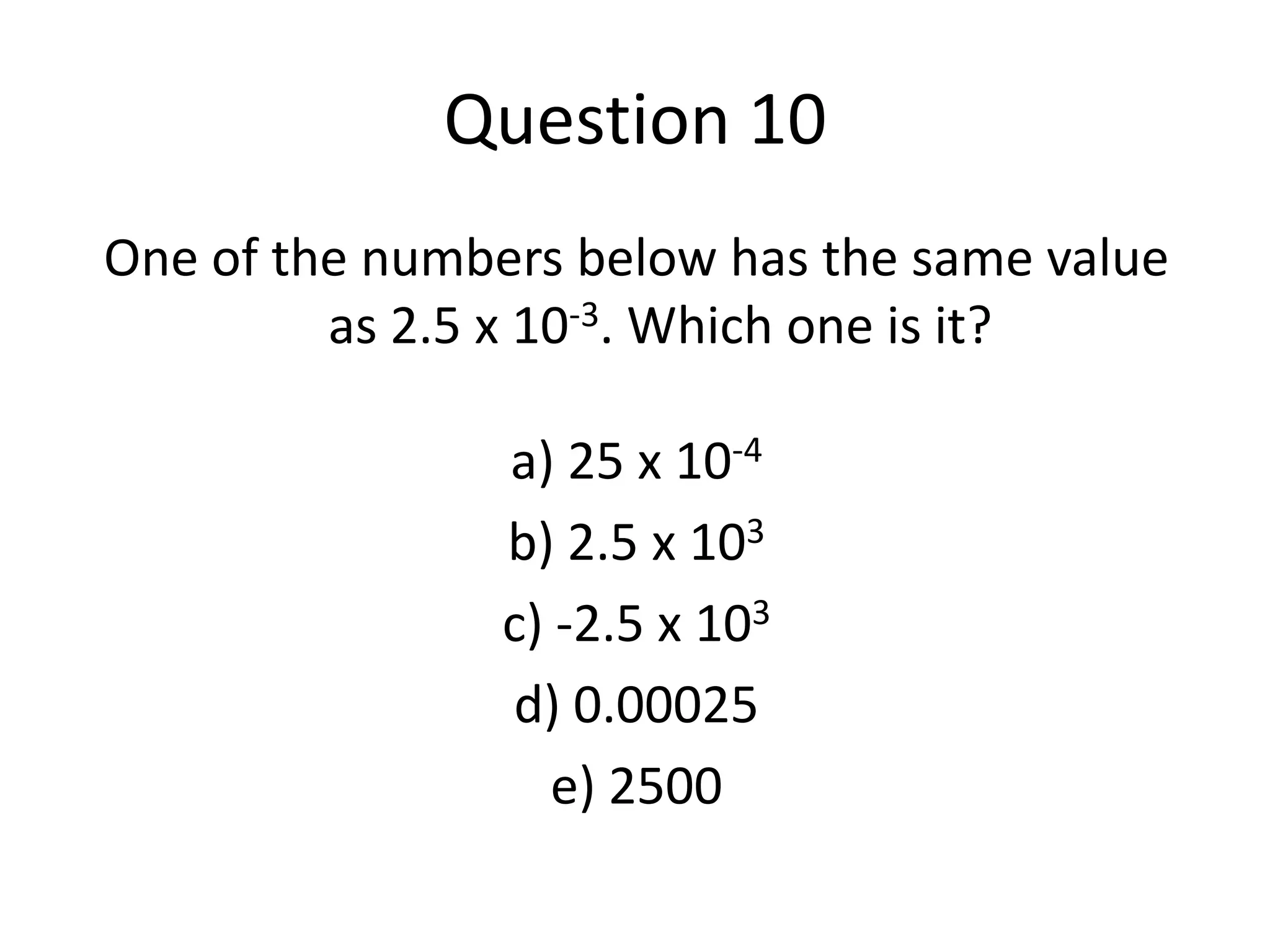 Question 10One of the numbers below has the same value as 2.5 x 10-3. Which one is it?a) 25 x 10-4b) 2.5 x 103c) -2.5 x 103d) 0.00025e) 2500