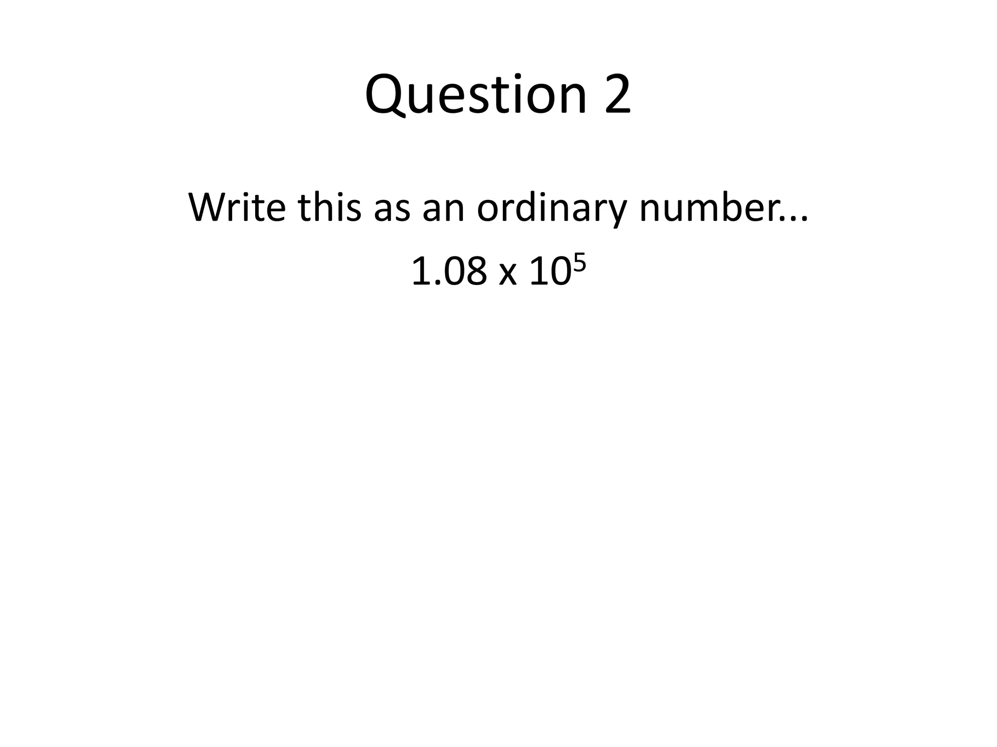 Question 2Write this as an ordinary number...1.08 x 105