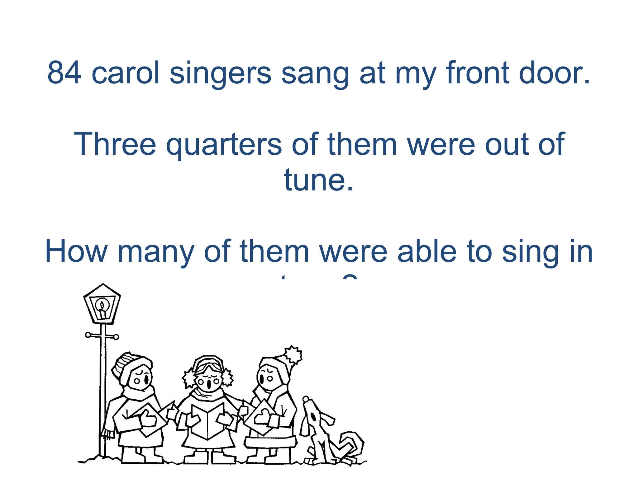 84 carol singers sang at my front door. Three quarters of them were out of tune. How many of them were able to sing in tune? 