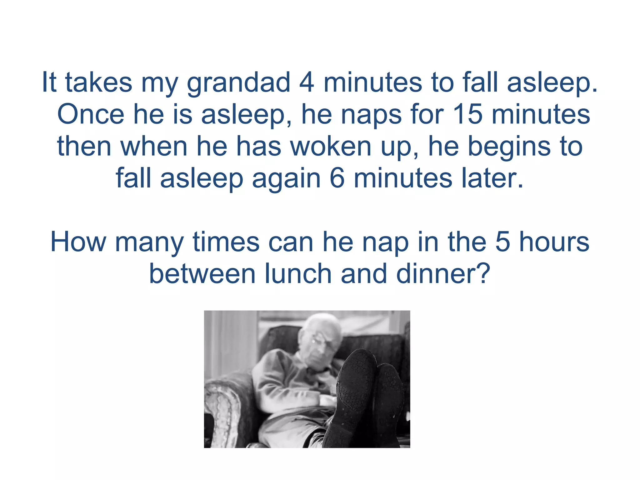 It takes my grandad 4 minutes to fall asleep.  Once he is asleep, he naps for 15 minutes then when he has woken up, he begins to fall asleep again 6 minutes later. How many times can he nap in the 5 hours between lunch and dinner? 