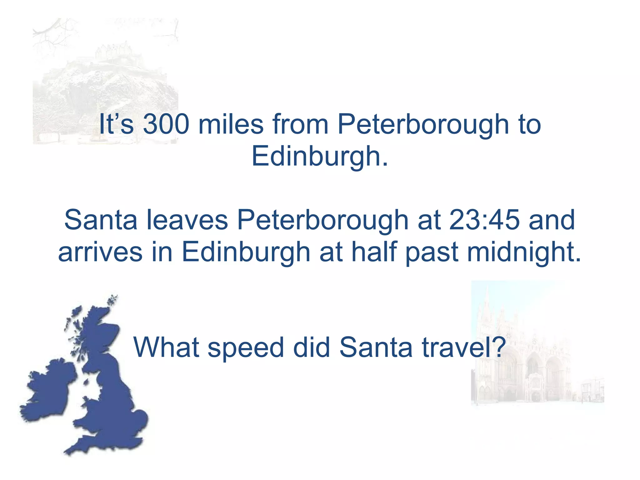 It’s 300 miles from Peterborough to Edinburgh. Santa leaves Peterborough at 23:45 and arrives in Edinburgh at half past midnight. What speed did Santa travel? 