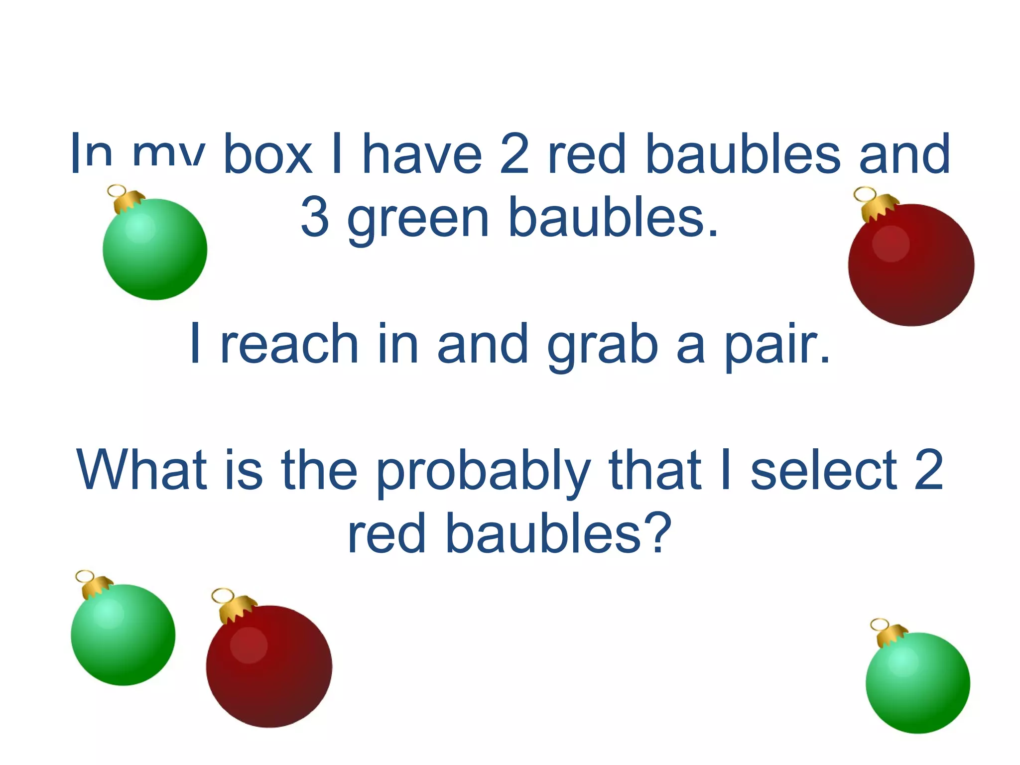 In my box I have 2 red baubles and 3 green baubles. I reach in and grab a pair. What is the probably that I select 2 red baubles? 