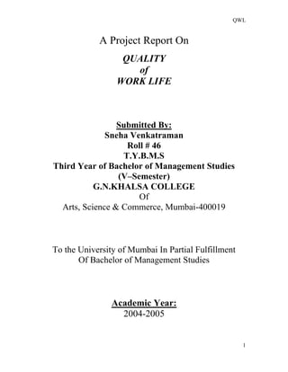 QWL
1
A Project Report On
QUALITY
of
WORK LIFE
Submitted By:
Sneha Venkatraman
Roll # 46
T.Y.B.M.S
Third Year of Bachelor of Management Studies
(V–Semester)
G.N.KHALSA COLLEGE
Of
Arts, Science & Commerce, Mumbai-400019
To the University of Mumbai In Partial Fulfillment
Of Bachelor of Management Studies
Academic Year:
2004-2005
 