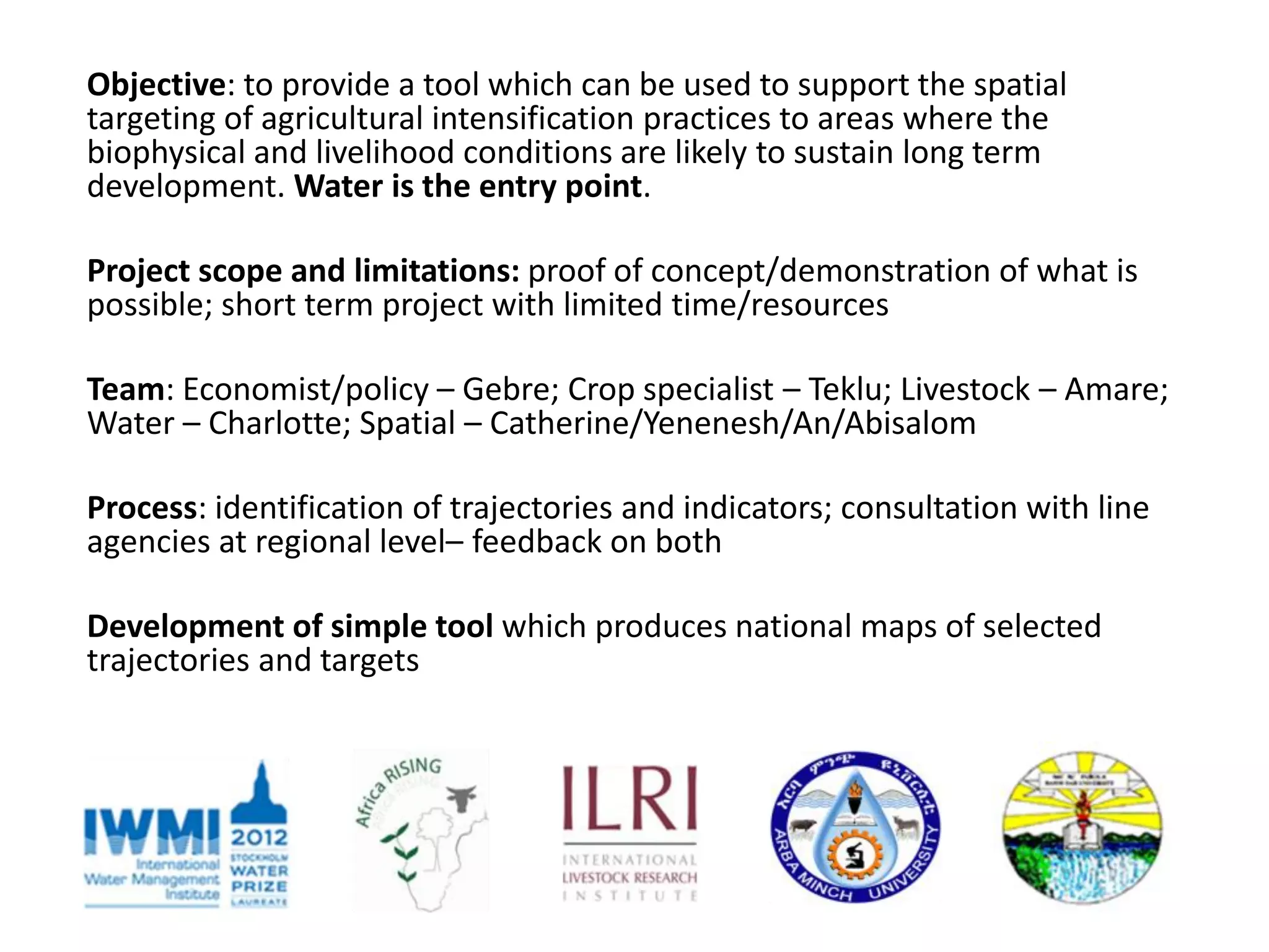 Objective: to provide a tool which can be used to support the spatial
targeting of agricultural intensification practices to areas where the
biophysical and livelihood conditions are likely to sustain long term
development. Water is the entry point.

Project scope and limitations: proof of concept/demonstration of what is
possible; short term project with limited time/resources

Team: Economist/policy – Gebre; Crop specialist – Teklu; Livestock – Amare;
Water – Charlotte; Spatial – Catherine/Yenenesh/An/Abisalom

Process: identification of trajectories and indicators; consultation with line
agencies at regional level– feedback on both

Development of simple tool which produces national maps of selected
trajectories and targets
 