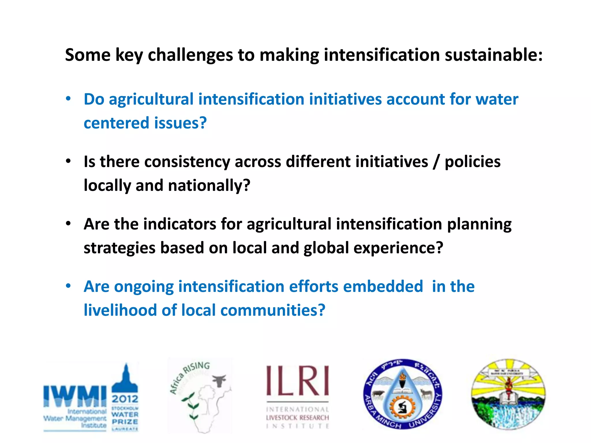 Some key challenges to making intensification sustainable:

• Do agricultural intensification initiatives account for water
  centered issues?

• Is there consistency across different initiatives / policies
  locally and nationally?

• Are the indicators for agricultural intensification planning
  strategies based on local and global experience?

• Are ongoing intensification efforts embedded in the
  livelihood of local communities?
 