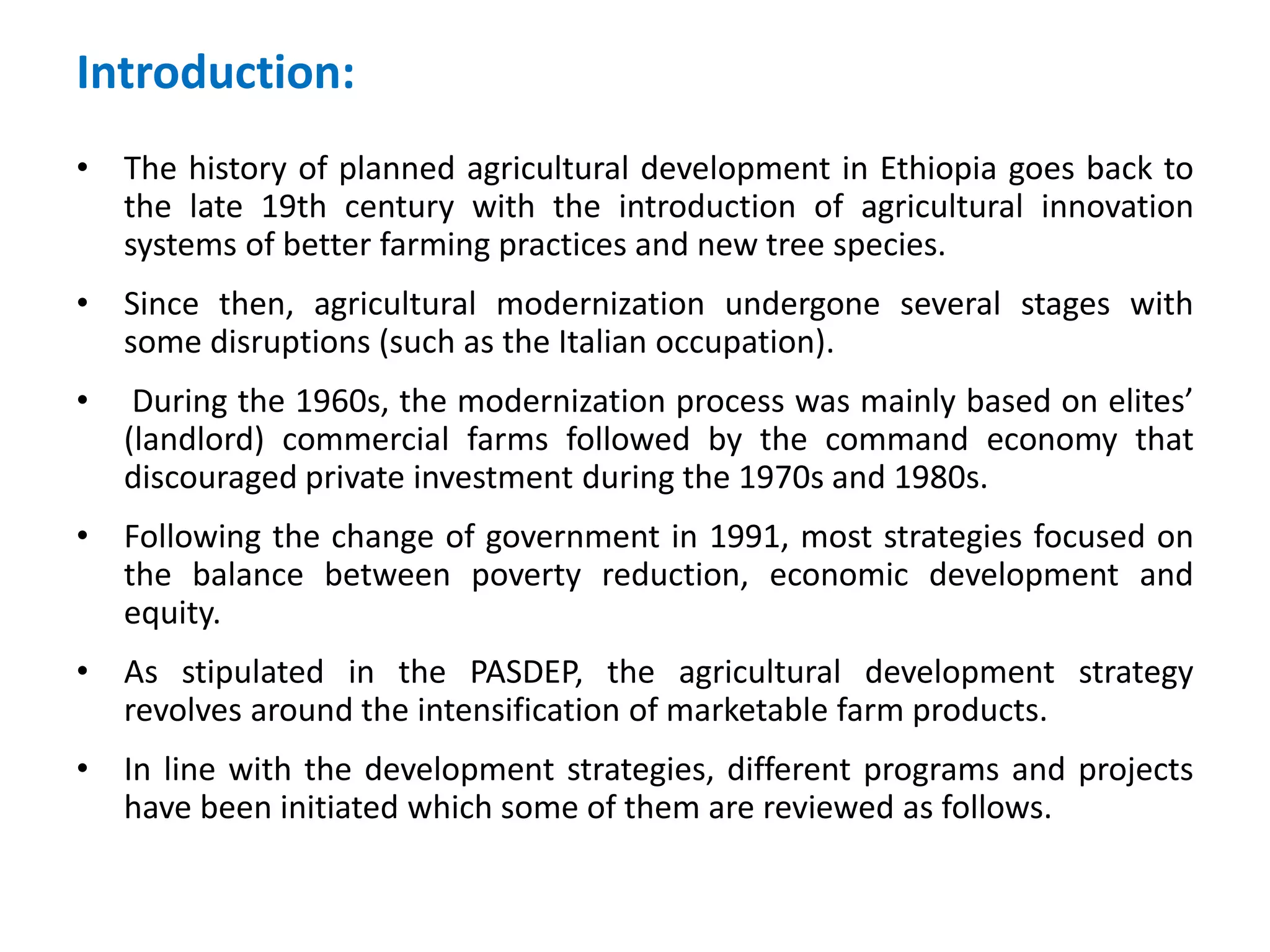 Introduction:
• The history of planned agricultural development in Ethiopia goes back to
  the late 19th century with the introduction of agricultural innovation
  systems of better farming practices and new tree species.
• Since then, agricultural modernization undergone several stages with
  some disruptions (such as the Italian occupation).
•    During the 1960s, the modernization process was mainly based on elites’
    (landlord) commercial farms followed by the command economy that
    discouraged private investment during the 1970s and 1980s.
• Following the change of government in 1991, most strategies focused on
  the balance between poverty reduction, economic development and
  equity.
• As stipulated in the PASDEP, the agricultural development strategy
  revolves around the intensification of marketable farm products.
• In line with the development strategies, different programs and projects
  have been initiated which some of them are reviewed as follows.
 