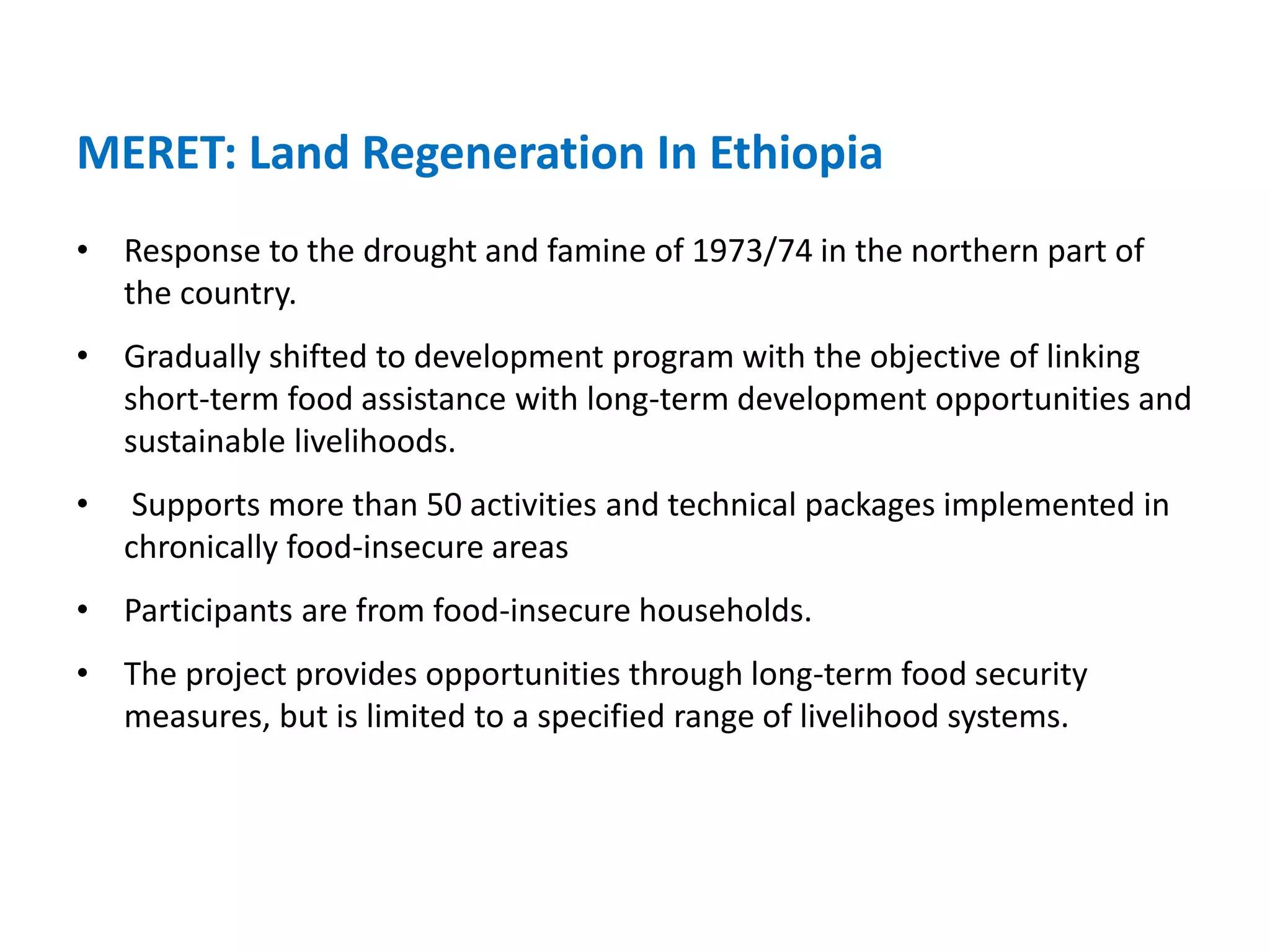 MERET: Land Regeneration In Ethiopia
• Response to the drought and famine of 1973/74 in the northern part of
  the country.
• Gradually shifted to development program with the objective of linking
  short-term food assistance with long-term development opportunities and
  sustainable livelihoods.
•    Supports more than 50 activities and technical packages implemented in
    chronically food-insecure areas
• Participants are from food-insecure households.
• The project provides opportunities through long-term food security
  measures, but is limited to a specified range of livelihood systems.
 