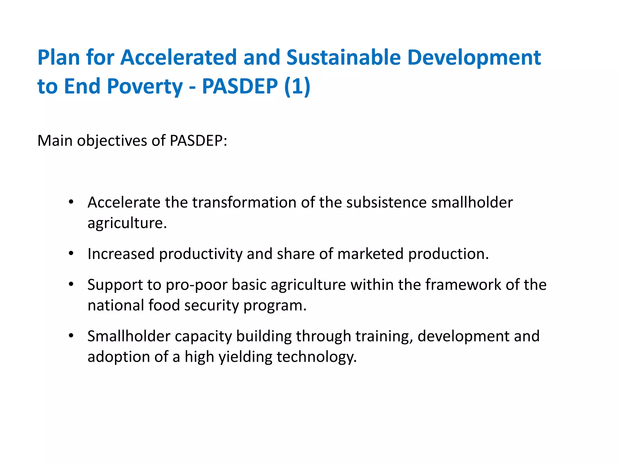 Plan for Accelerated and Sustainable Development
to End Poverty - PASDEP (1)

Main objectives of PASDEP:


    • Accelerate the transformation of the subsistence smallholder
      agriculture.
    • Increased productivity and share of marketed production.
    • Support to pro-poor basic agriculture within the framework of the
      national food security program.
    • Smallholder capacity building through training, development and
      adoption of a high yielding technology.
 