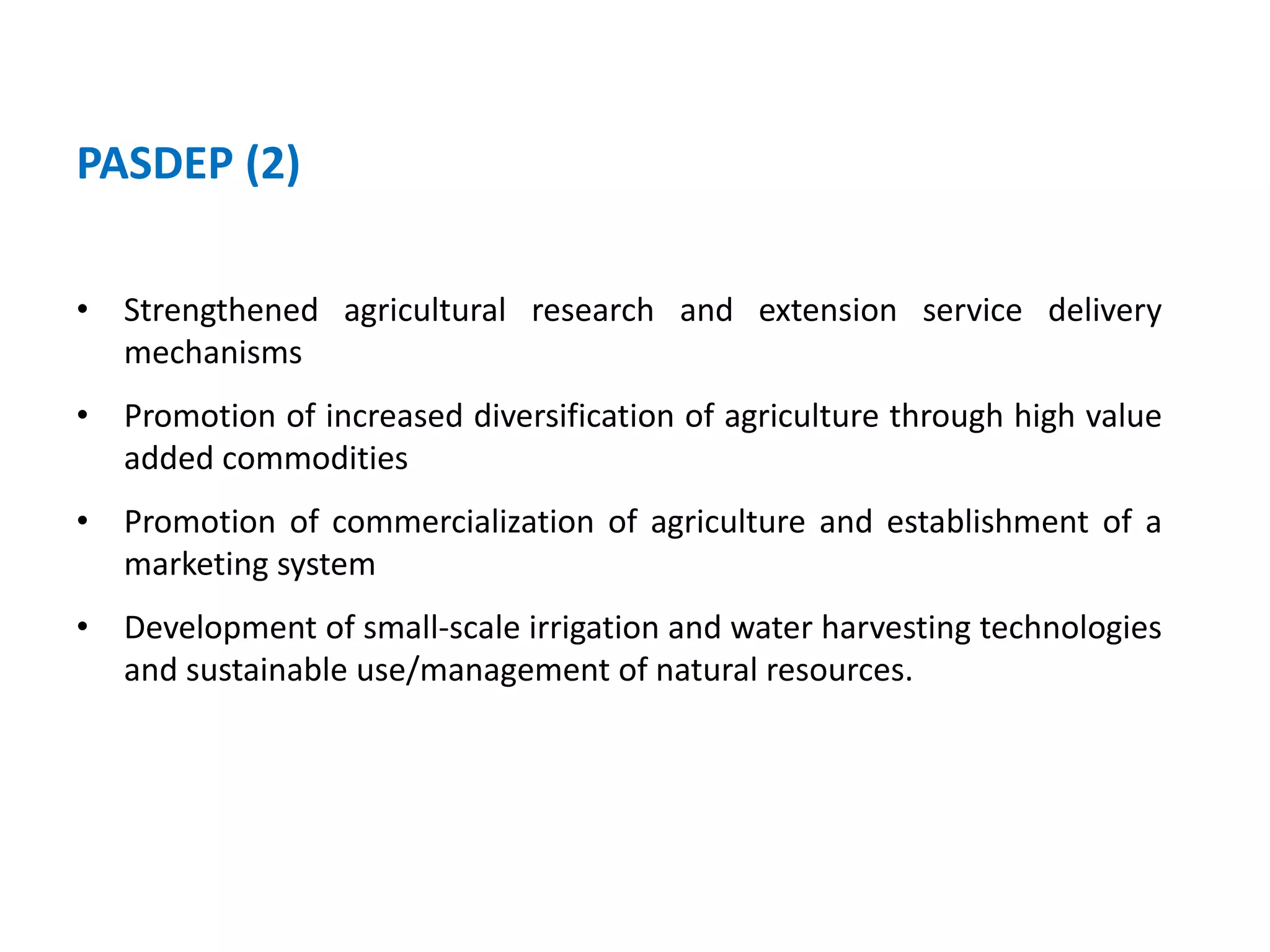 PASDEP (2)

• Strengthened agricultural research and extension service delivery
  mechanisms
• Promotion of increased diversification of agriculture through high value
  added commodities
• Promotion of commercialization of agriculture and establishment of a
  marketing system
• Development of small-scale irrigation and water harvesting technologies
  and sustainable use/management of natural resources.
 