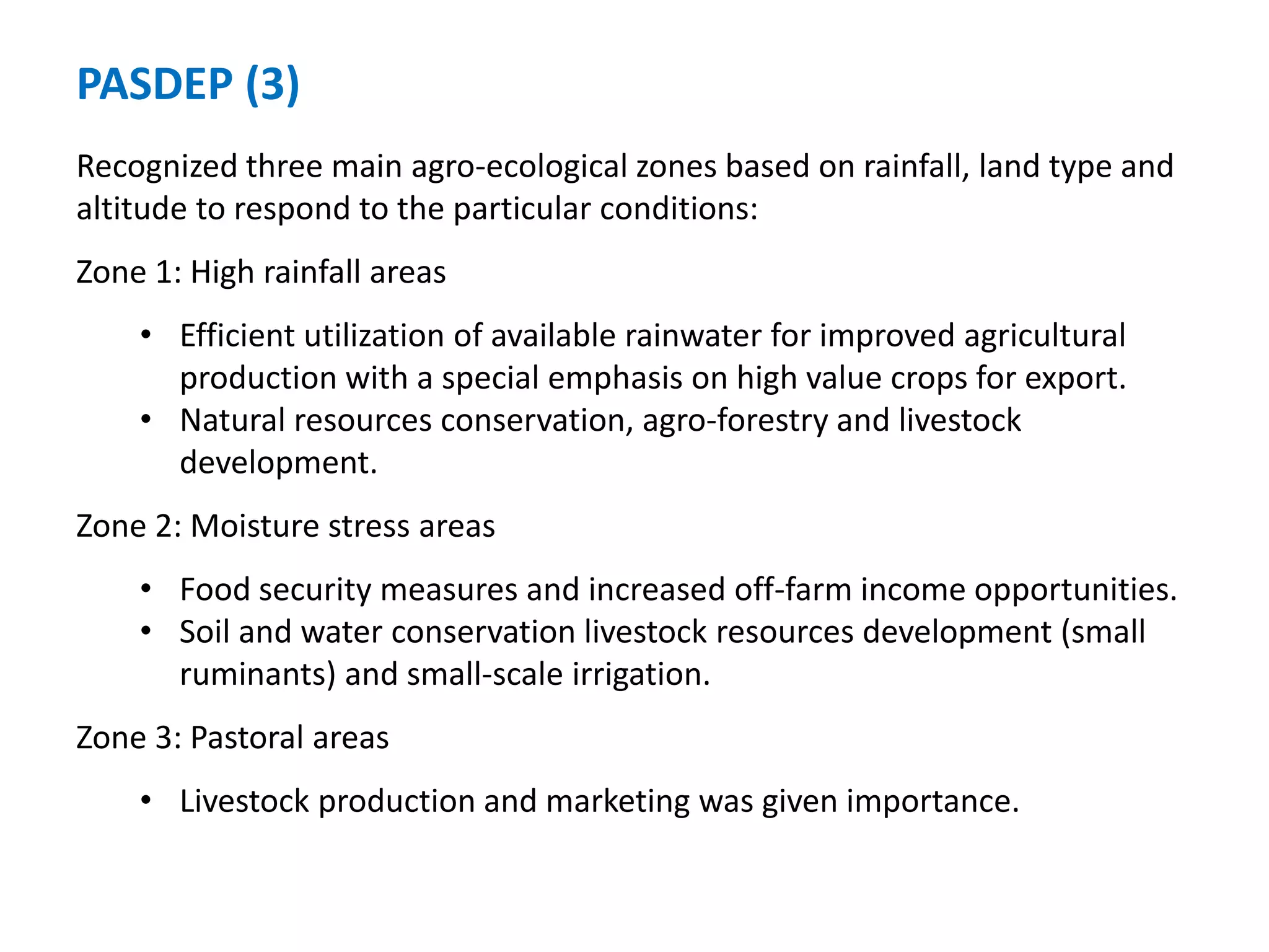 PASDEP (3)
Recognized three main agro-ecological zones based on rainfall, land type and
altitude to respond to the particular conditions:
Zone 1: High rainfall areas
    • Efficient utilization of available rainwater for improved agricultural
      production with a special emphasis on high value crops for export.
    • Natural resources conservation, agro-forestry and livestock
      development.
Zone 2: Moisture stress areas
    • Food security measures and increased off-farm income opportunities.
    • Soil and water conservation livestock resources development (small
      ruminants) and small-scale irrigation.
Zone 3: Pastoral areas
    • Livestock production and marketing was given importance.
 