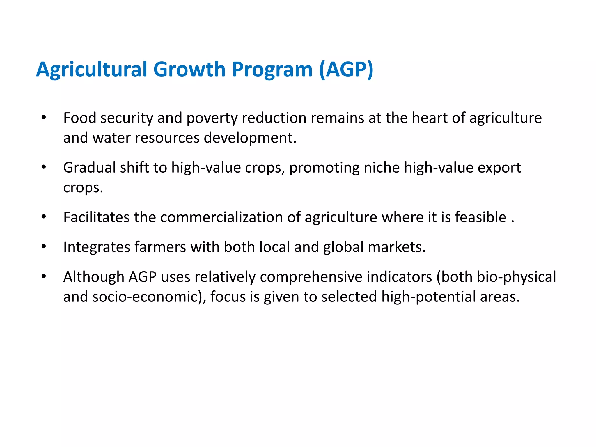 Agricultural Growth Program (AGP)

• Food security and poverty reduction remains at the heart of agriculture
  and water resources development.
• Gradual shift to high-value crops, promoting niche high-value export
  crops.
• Facilitates the commercialization of agriculture where it is feasible .
• Integrates farmers with both local and global markets.
• Although AGP uses relatively comprehensive indicators (both bio-physical
  and socio-economic), focus is given to selected high-potential areas.
 