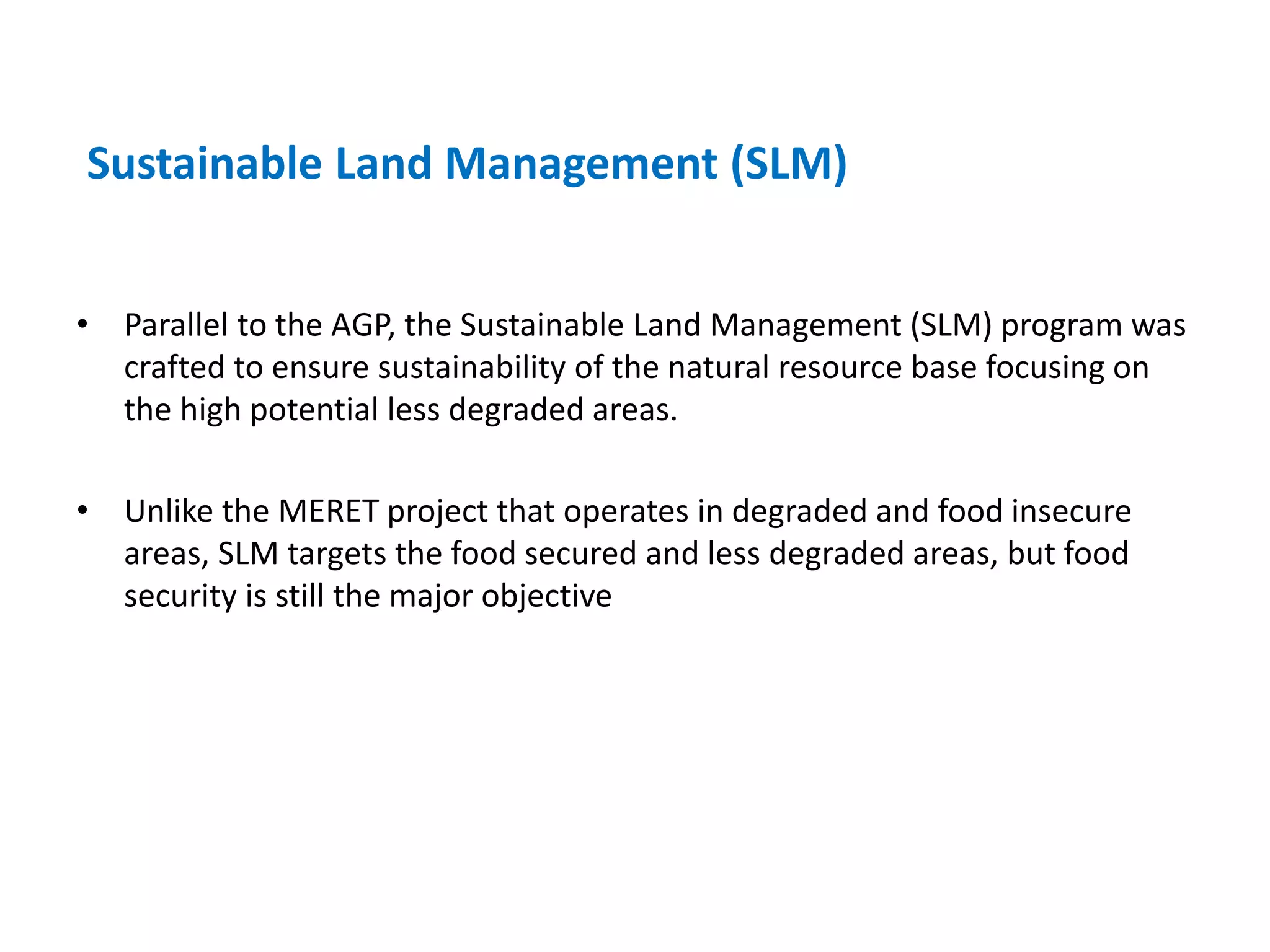 Sustainable Land Management (SLM)


• Parallel to the AGP, the Sustainable Land Management (SLM) program was
  crafted to ensure sustainability of the natural resource base focusing on
  the high potential less degraded areas.

• Unlike the MERET project that operates in degraded and food insecure
  areas, SLM targets the food secured and less degraded areas, but food
  security is still the major objective
 