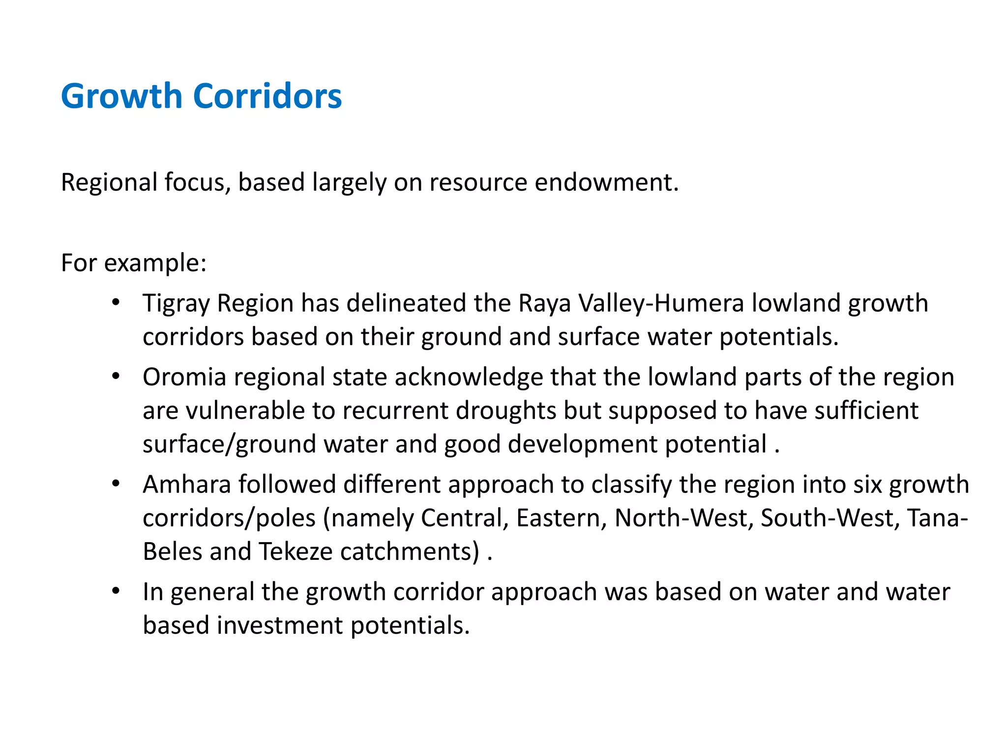 Growth Corridors

Regional focus, based largely on resource endowment.

For example:
     • Tigray Region has delineated the Raya Valley-Humera lowland growth
       corridors based on their ground and surface water potentials.
     • Oromia regional state acknowledge that the lowland parts of the region
       are vulnerable to recurrent droughts but supposed to have sufficient
       surface/ground water and good development potential .
     • Amhara followed different approach to classify the region into six growth
       corridors/poles (namely Central, Eastern, North-West, South-West, Tana-
       Beles and Tekeze catchments) .
     • In general the growth corridor approach was based on water and water
       based investment potentials.
 