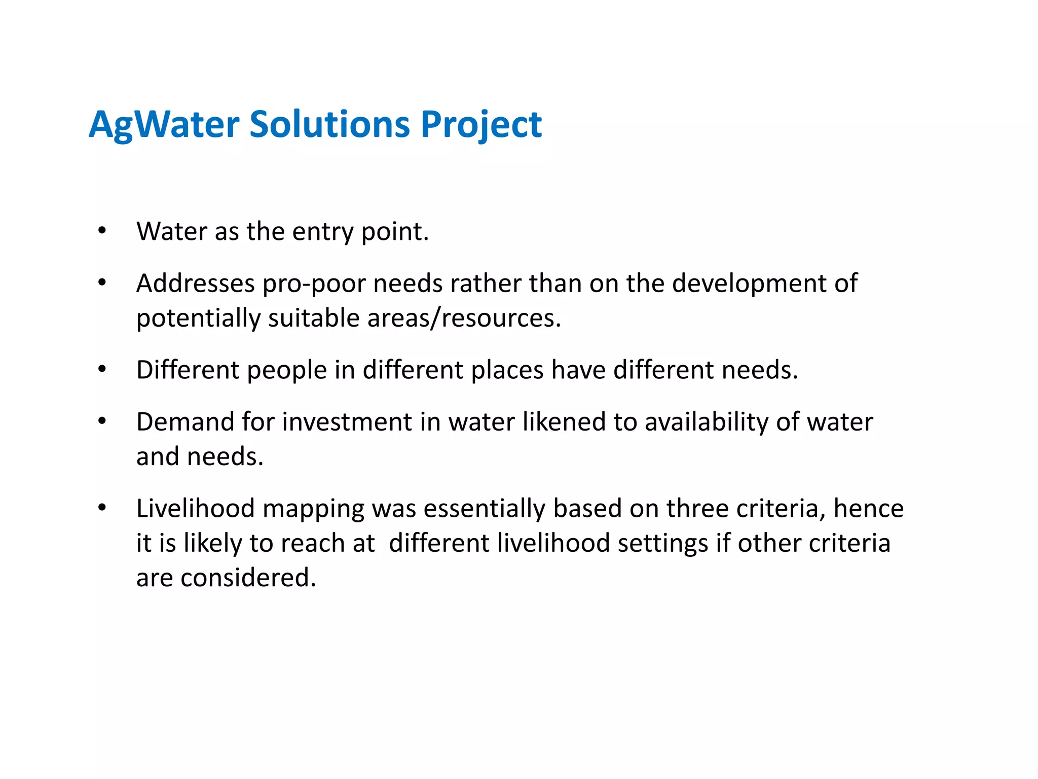 AgWater Solutions Project

• Water as the entry point.
• Addresses pro-poor needs rather than on the development of
  potentially suitable areas/resources.
• Different people in different places have different needs.
• Demand for investment in water likened to availability of water
  and needs.
• Livelihood mapping was essentially based on three criteria, hence
  it is likely to reach at different livelihood settings if other criteria
  are considered.
 