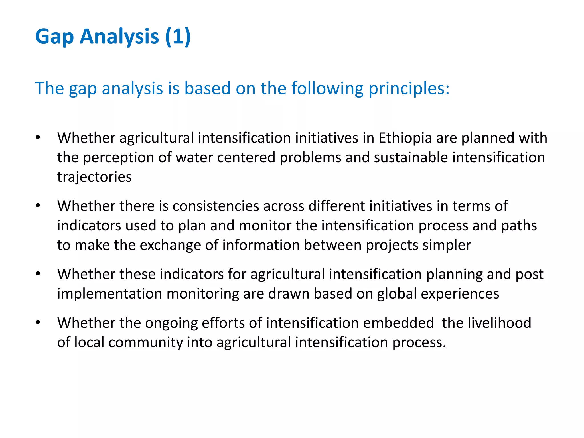 Gap Analysis (1)

The gap analysis is based on the following principles:

• Whether agricultural intensification initiatives in Ethiopia are planned with
  the perception of water centered problems and sustainable intensification
  trajectories
• Whether there is consistencies across different initiatives in terms of
  indicators used to plan and monitor the intensification process and paths
  to make the exchange of information between projects simpler
• Whether these indicators for agricultural intensification planning and post
  implementation monitoring are drawn based on global experiences
• Whether the ongoing efforts of intensification embedded the livelihood
  of local community into agricultural intensification process.
 