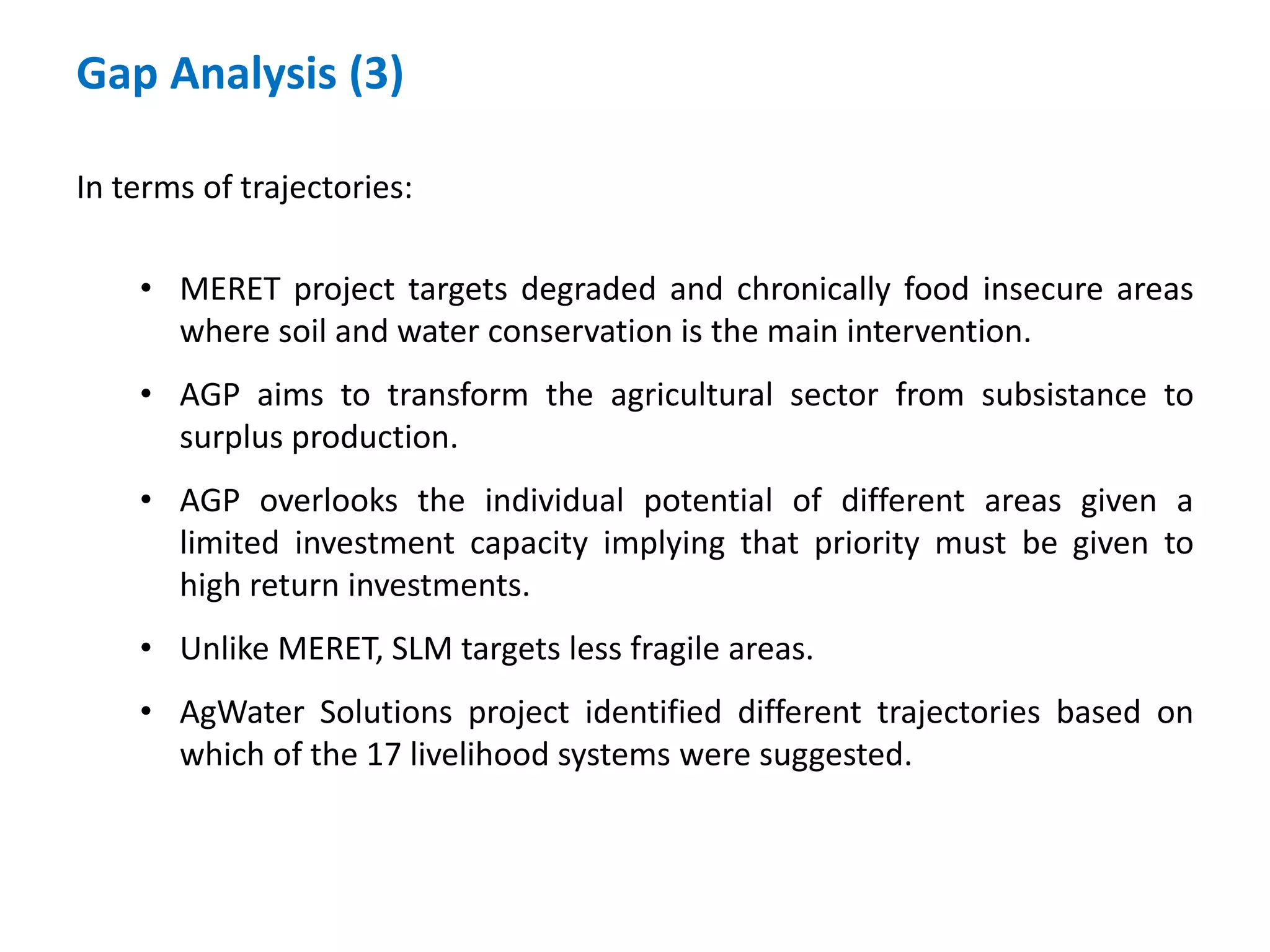 Gap Analysis (3)

In terms of trajectories:

    • MERET project targets degraded and chronically food insecure areas
      where soil and water conservation is the main intervention.
    • AGP aims to transform the agricultural sector from subsistance to
      surplus production.
    • AGP overlooks the individual potential of different areas given a
      limited investment capacity implying that priority must be given to
      high return investments.
    • Unlike MERET, SLM targets less fragile areas.
    • AgWater Solutions project identified different trajectories based on
      which of the 17 livelihood systems were suggested.
 