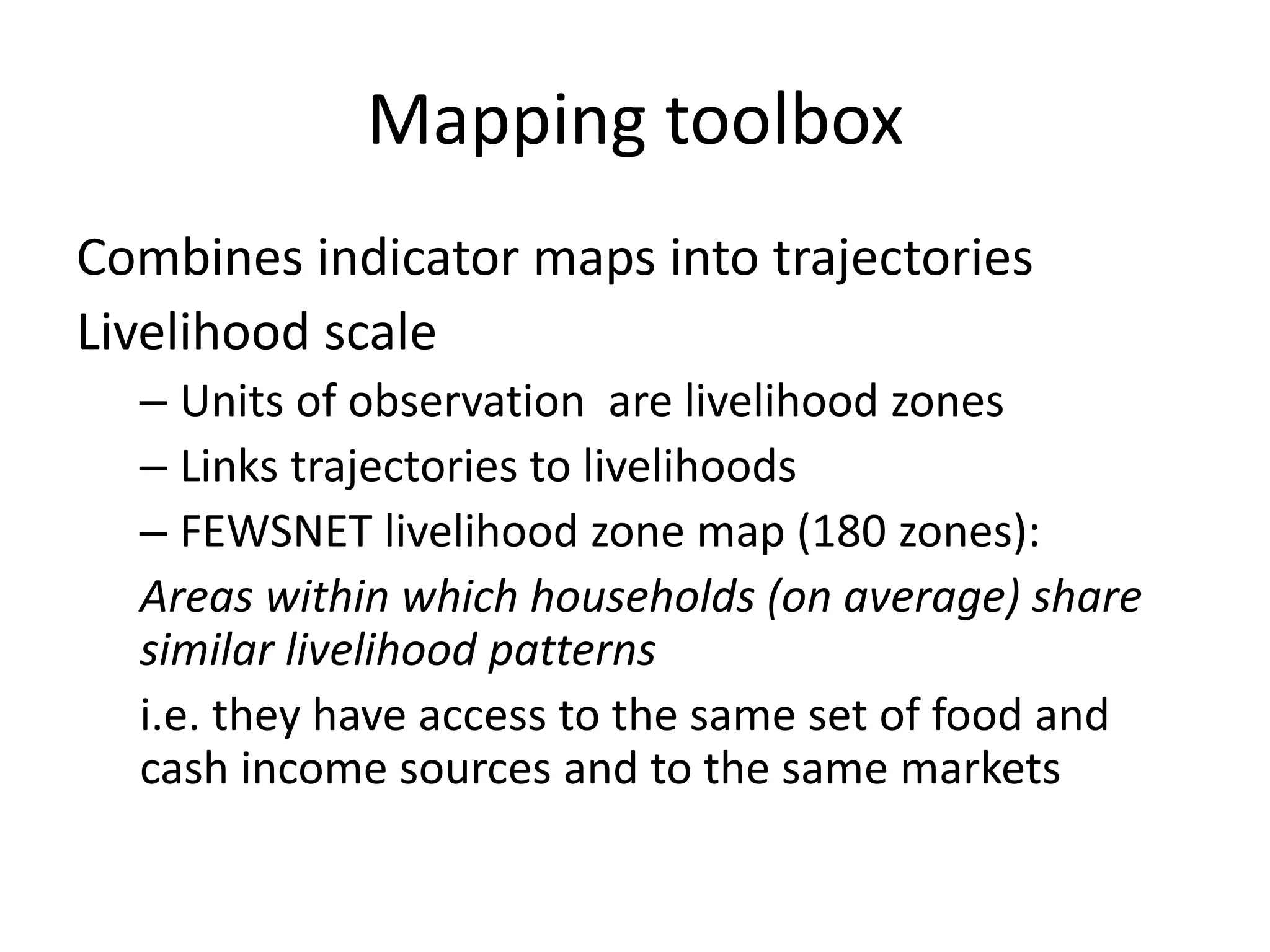 Mapping toolbox
Combines indicator maps into trajectories
Livelihood scale
  – Units of observation are livelihood zones
  – Links trajectories to livelihoods
  – FEWSNET livelihood zone map (180 zones):
  Areas within which households (on average) share
  similar livelihood patterns
  i.e. they have access to the same set of food and
  cash income sources and to the same markets
 