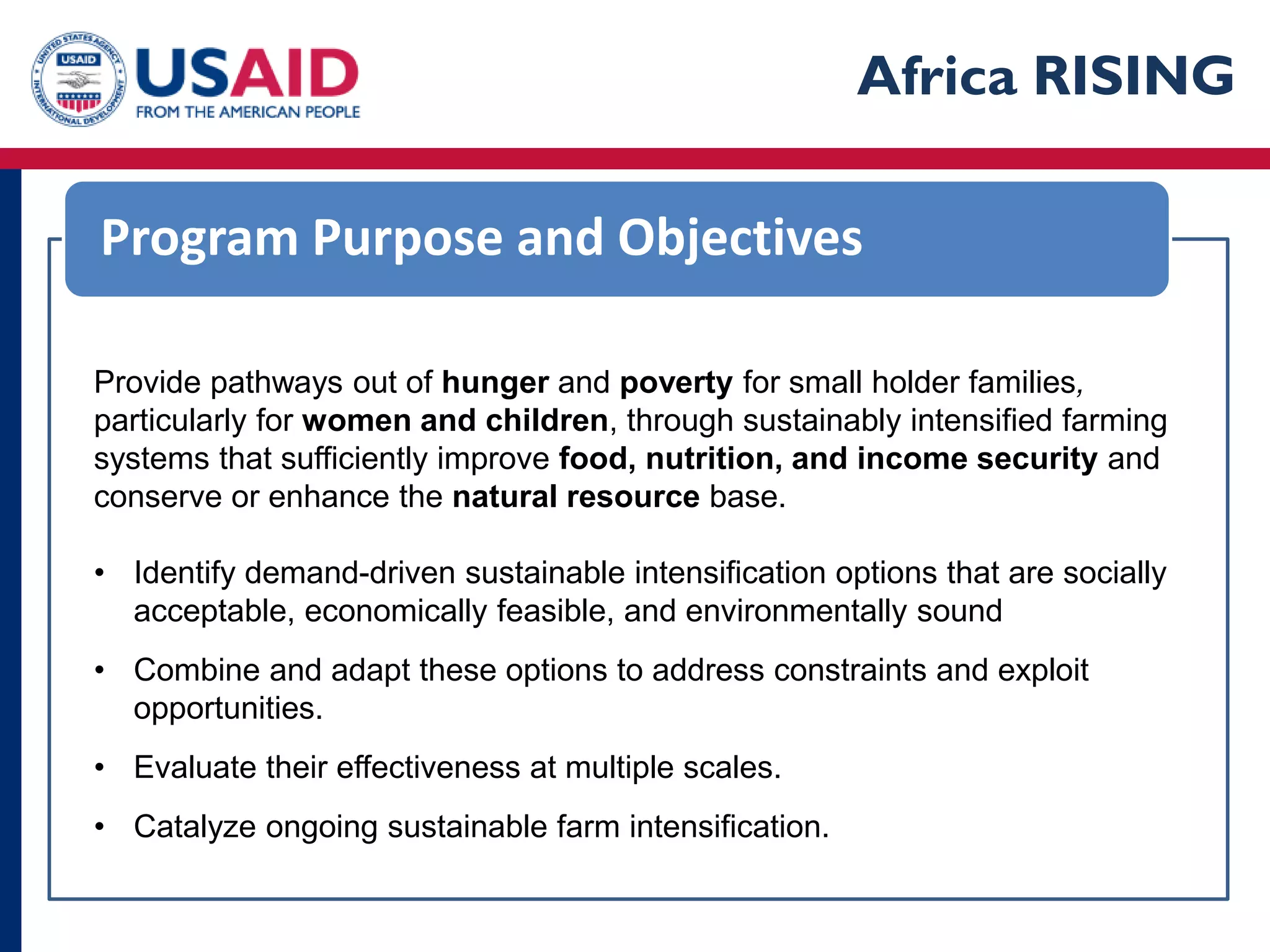 Africa RISING

Program Purpose and Objectives

Provide pathways out of hunger and poverty for small holder families,
particularly for women and children, through sustainably intensified farming
systems that sufficiently improve food, nutrition, and income security and
conserve or enhance the natural resource base.

• Identify demand-driven sustainable intensification options that are socially
  acceptable, economically feasible, and environmentally sound
• Combine and adapt these options to address constraints and exploit
  opportunities.
• Evaluate their effectiveness at multiple scales.
• Catalyze ongoing sustainable farm intensification.
 