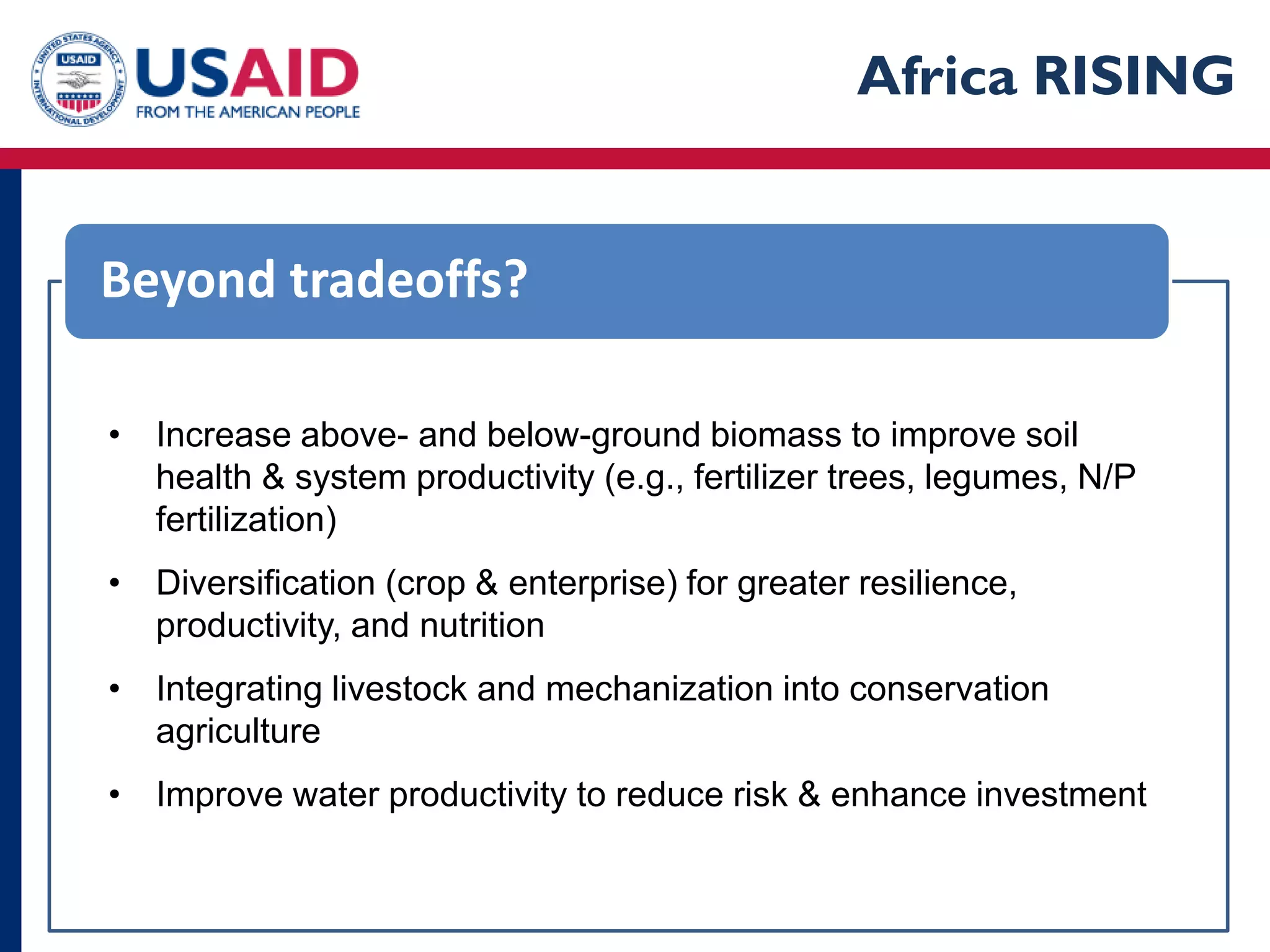 Africa RISING


Beyond tradeoffs?

• Increase above- and below-ground biomass to improve soil
  health & system productivity (e.g., fertilizer trees, legumes, N/P
  fertilization)
• Diversification (crop & enterprise) for greater resilience,
  productivity, and nutrition
• Integrating livestock and mechanization into conservation
  agriculture
• Improve water productivity to reduce risk & enhance investment
 