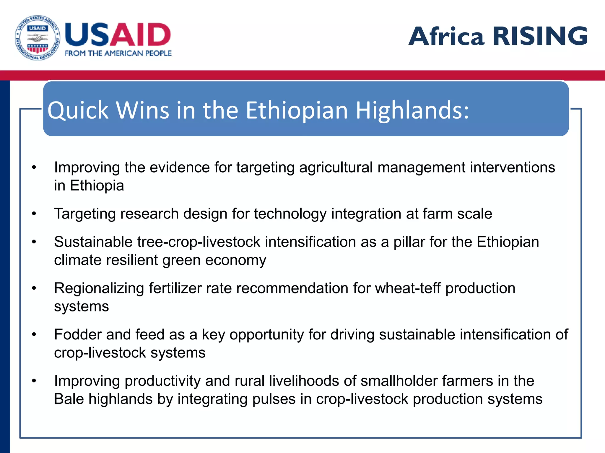 Africa RISING

    Quick Wins in the Ethiopian Highlands:

•   Improving the evidence for targeting agricultural management interventions
    in Ethiopia
•   Targeting research design for technology integration at farm scale
•   Sustainable tree-crop-livestock intensification as a pillar for the Ethiopian
    climate resilient green economy
•   Regionalizing fertilizer rate recommendation for wheat-teff production
    systems
•   Fodder and feed as a key opportunity for driving sustainable intensification of
    crop-livestock systems
•   Improving productivity and rural livelihoods of smallholder farmers in the
    Bale highlands by integrating pulses in crop-livestock production systems
 