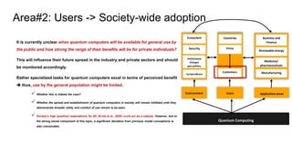 It is currently unclear when quantum computers will be available for general use by
the public and how strong the range of their benefits will be for private individuals?
This will influence their future spread in the industry and private sectors and should
be monitored accordingly.
Rather specialized tasks for quantum computers excel in terms of perceived benefit
➔ thus, use by the general population might be limited.
✓ Whether this is indeed the case?
✓ Whether the spread and establishment of quantum computers in society will remain inhibited until they
demonstrate broader utility and comfort of use remain to be seen.
✓ Society’s high (positive) expectations for QC (Ernst et al., 2020) could act as a catalyst. However, due to
the strong social component of this topic, a significant deviation from previous model conceptions is
also conceivable.
Area#2: Users -> Society-wide adoption
Environment Users Application areas
Quantum Computing
Ecosystem
Security
Institutional
change/
geo-politics
Jurisprudence
Countries
Firms
Customers
Business and
Finance
Renewable energy
Medicine/
pharmaceuticals
Manufacturing
 
