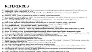 REFERENCES
21. Gupta, D. S., Ray, S., Singh, T., & Kumari, M. (2022). Post-quantum lightweight identity-based two-party authenticated key exchange protocol for Internet of Vehicles with
probable security. Computer Communications, 181, 69-79.
22. Hassija, V., Chamola, V., Saxena, V., Chanana, V., Parashari, P., Mumtaz, S., & Guizani, M. (2020). Present landscape of quantum computing. IET Quantum
Communication, 1(2), 42-48.
23. Hoofnagle, C., Garfinkel, S. (2022). Law and Policy for the Quantum Age. Cambridge University Press, Cambridge.
24. Kaneko, K., Miyamoto, K., Takeda, N., & Yoshino, K. (2021). Quantum speedup of Monte Carlo integration with respect to the number of dimensions and its application to
finance. Quantum Information Processing, 20(5), 1-24.
25. Khan, F. S., & La Torre, D. (2021). Quantum information technology and innovation: a brief history, current state and future perspectives for business and
management. Technology Analysis & Strategic Management, 33(11), 1281-1289.
26. Lindsay, J. (2018). Why quantum computing will not destabilize international security: The political logic of cryptology. Available at SSRN 3205507.
27. Luckow, A., Klepsch, J., & Pichlmeier, J. (2021). Quantum Computing: Towards Industry Reference Problems. Digitale Welt, 5(2), 38-45.
28. Luo, Z., Manders J. and Yurek, J. (2018). Your Guide to Television’s Quantum-Dot Future
29. Lurtz (2020): Positionspapier des Rates der Europäischen Union zur Anwendung der DS-GVO, ZD-Aktuell 2020, 06978.
30. MacQuarrie, E. R., Simon, C., Simmons, S., & Maine, E. (2020). The emerging commercial landscape of quantum computing. Nature Reviews Physics, 2(11), 596-598.
31. Mainzer, K. (2020): Quantencomputer - Von der Quantenwelt zur Künstlichen Intelligenz. Springer, Berlin, Heidelberg.
32. Möttönen, M., & Vartiainen, J. J. (2006). Decompositions of general quantum gates. In Trends in Quantum Computing Research. NOVA Publishers, Chapter 7
33. Münch, J., Trieflinger, S., Bogazköy, E., Eißler, P., Roling, B., & Schneider, J. (2020, August). Product roadmap formats for an uncertain future: a grey literature review. In 2020
46th Euromicro Conference on Software Engineering and Advanced Applications (SEAA) (pp. 284-291). IEEE.
34. Orus, R., Mugel, S., & Lizaso, E. (2019). Quantum computing for finance: Overview and prospects. Reviews in Physics, 4, 100028.
35. Prescient & Strategic Intelligence (2020) Quantum Computing Market.
36. Qureca (2021). Overview on quantum initiatives worldwide – update mid 2021.
37. Rahaman, M., & Islam, M. M. (2015). A review on progress and problems of quantum computing as a service (QcaaS) in the perspective of cloud computing. Global Journal of
Computer Science and Technology, (15) 15-18.
38. Roßnagel (2020): Die Evaluation der Datenschutz-Grundverordnung. Multimedia und Recht (10), 657-661 .
39. Smith III, F. L. (2020). Quantum technology hype and national security. Security dialogue, 51(5), 499-516.
40. Tsohou, A., Lee, H., & Irani, Z. (2014). Innovative public governance through cloud computing: Information privacy, business models and performance measurement
challenges. Transforming Government: People, Process and Policy, 8(2), 251-282.
41. Venegas‐Gomez, A. (2020). The Quantum Ecosystem and Its Future Workforce: A journey through the funding, the hype, the opportunities, and the risks related to the
emerging field of quantum technologies. PhotonicsViews, 17(6), 34-38.
42. Winkel, O. (2007). Electronic government and network security: a viewpoint. Transforming Government: People, Process and Policy.
 