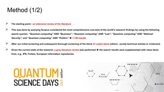 ➢ The starting point - an extensive review of the literature
➢ This was done by querying Scopus considered the most comprehensive overview of the world’s research findings by using the following
search queries: “Quantum computing” AND “Business”; “Quantum computing” AND “Law”; “Quantum computing” AND “National
Security”; and “Quantum computing” AND “Politics” ➔ 1,120 results
➢ After our initial screening and subsequent thorough screening of the items 21 useful items (others - purely technical articles or irrelevant).
➢ Given the current state of the research, a gray literature review was performed ➔ the search results were supplemented with news items
from, e.g., IPS, Forbes, European information repositories
Method (1/2)
 