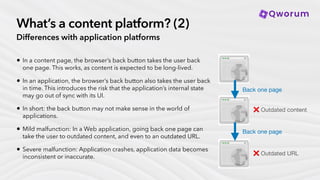 What’s a content platform? (2)
Differences with application platforms
• In a content page, the browser’s back button takes the user back
one page. This works, as content is expected to be long-lived.
• In an application, the browser’s back button also takes the user back
in time. This introduces the risk that the application’s internal state
may go out of sync with its UI.
• In short: the back button may not make sense in the world of
applications.
• Mild malfunction: In a Web application, going back one page can
take the user to outdated content, and even to an outdated URL.
• Severe malfunction: Application crashes, application data becomes
inconsistent or inaccurate.
Back one page
Back one page
❌ Outdated URL
❌ Outdated content
 