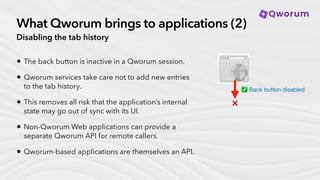 What Qworum brings to applications (2)
Disabling the tab history
• The back button is inactive in a Qworum session.
• Qworum services take care not to add new entries
to the tab history.
• This removes all risk that the application’s internal
state may go out of sync with its UI.
• Non-Qworum Web applications can provide a
separate Qworum API for remote callers.
• Qworum-based applications are themselves an API.
✅ Back button disabled
❌
 