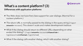 What’s a content platform? (3)
Differences with application platforms
• The Web does not have
fi
rst-class support for user dialogs. (Normal for a
content platform.)
• The return URL is normally passed to the dialog in the query string (/login?
returnTo=/account). This doesn’t scale and makes development tedious.
• What if the dialog should return to different URLs depending on what
ended the dialog? (/login?returnTo=/account&ifCancelled=/
loginCancelled&ifFailed=/loginFailed)
• What if the dialog calls another dialog, which calls another dialog?
 