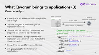 What Qworum brings to applications (3)
Qworum scripts
• A new type of API where the endpoints provide
user dialogs.
• Qworum brings OOP methodologies to
application frontends.
• Qworum APIs are similar to OOP classes. API
endpoints are similar to object methods.
• The end-user sees a dialog when the Web
application runs a Qworum script that calls the
relevant endpoint.
• Query string not used for return addresses.
• Visit qworum.net for the full Qworum
speci
fi
cation.
<!—
A Qworum script that calls a login endpoint.
The Web application uses the Qworum browser extension
to run the script.
—>
<sequence xmlns='https://qworum.net/ns/v1/instruction/'>
<try>
<call href=‘/login' />
<catch faults=‘[“* cancelled”]'>
<goto href=‘/loginCancelled’ />
</catch>
<catch faults=‘[“* failed”]'>
<goto href=‘/loginFailed’ />
</catch>
</try>
<goto href=‘/account’ />
</sequence>
Qworum
browser extension
⚙
Web browser
Script sent
Next action to perform
∎
 