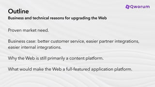 Outline
Business and technical reasons for upgrading the Web
Proven market need.
Business case: better customer service, easier partner integrations,
easier internal integrations.
Why the Web is still primarily a content platform.
What would make the Web a full-featured application platform.
 