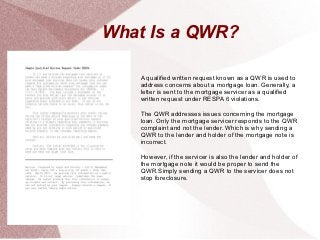 What Is a QWR?

   A qualified written request known as a QWR is used to
   address concerns about a mortgage loan. Generally, a
   letter is sent to the mortgage servicer as a qualified
   written request under RESPA 6 violations.

   The QWR addresses issues concerning the mortgage
   loan. Only the mortgage servicer responds to the QWR
   complaint and not the lender. Which is why sending a
   QWR to the lender and holder of the mortgage note is
   incorrect.

   However, if the servicer is also the lender and holder of
   the mortgage note it would be proper to send the
   QWR.Simply sending a QWR to the servicer does not
   stop foreclosure.
 